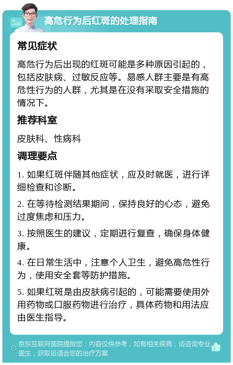 高危行为后红斑的处理指南 常见症状 高危行为后出现的红斑可能是多种原因引起的，包括皮肤病、过敏反应等。易感人群主要是有高危性行为的人群，尤其是在没有采取安全措施的情况下。 推荐科室 皮肤科、性病科 调理要点 1. 如果红斑伴随其他症状，应及时就医，进行详细检查和诊断。 2. 在等待检测结果期间，保持良好的心态，避免过度焦虑和压力。 3. 按照医生的建议，定期进行复查，确保身体健康。 4. 在日常生活中，注意个人卫生，避免高危性行为，使用安全套等防护措施。 5. 如果红斑是由皮肤病引起的，可能需要使用外用药物或口服药物进行治疗，具体药物和用法应由医生指导。