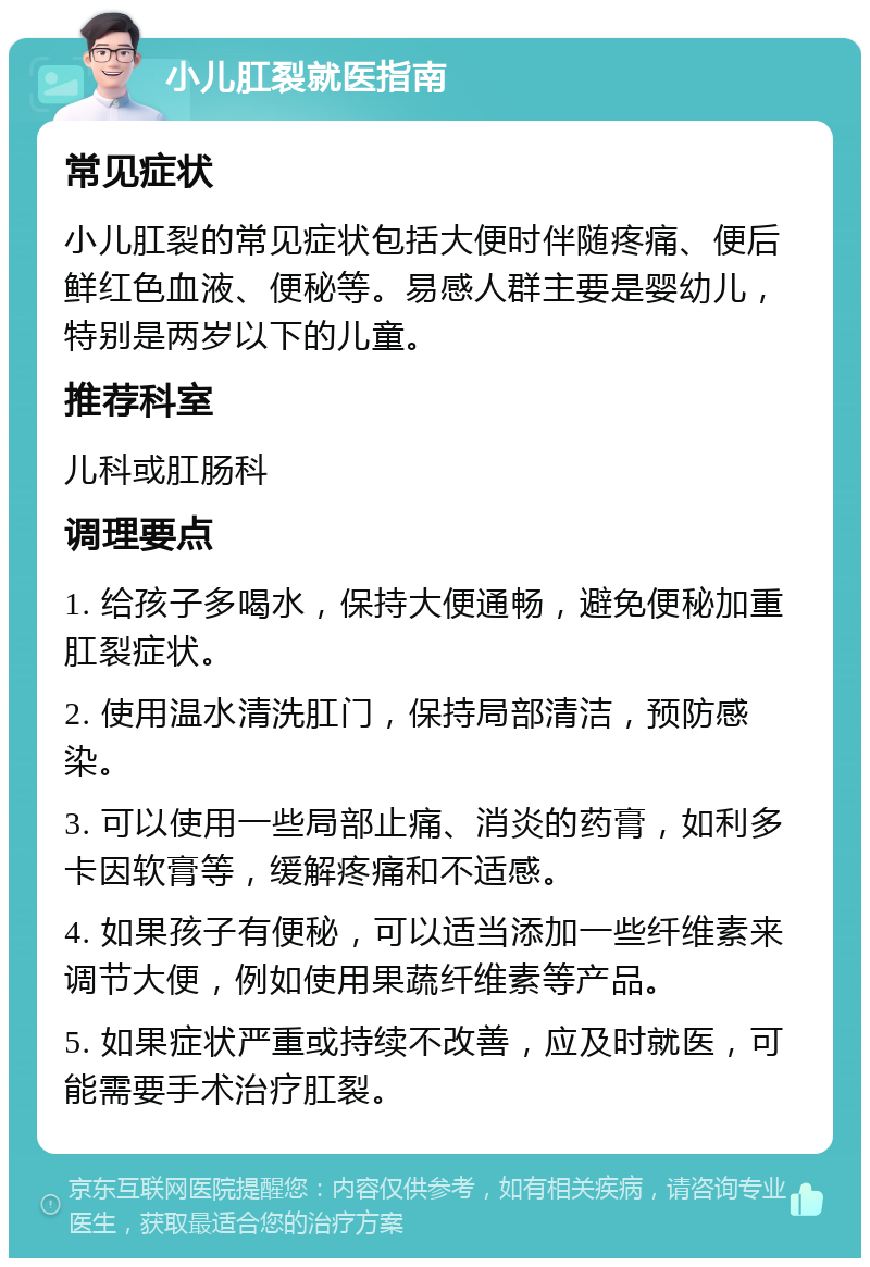 小儿肛裂就医指南 常见症状 小儿肛裂的常见症状包括大便时伴随疼痛、便后鲜红色血液、便秘等。易感人群主要是婴幼儿，特别是两岁以下的儿童。 推荐科室 儿科或肛肠科 调理要点 1. 给孩子多喝水，保持大便通畅，避免便秘加重肛裂症状。 2. 使用温水清洗肛门，保持局部清洁，预防感染。 3. 可以使用一些局部止痛、消炎的药膏，如利多卡因软膏等，缓解疼痛和不适感。 4. 如果孩子有便秘，可以适当添加一些纤维素来调节大便，例如使用果蔬纤维素等产品。 5. 如果症状严重或持续不改善，应及时就医，可能需要手术治疗肛裂。