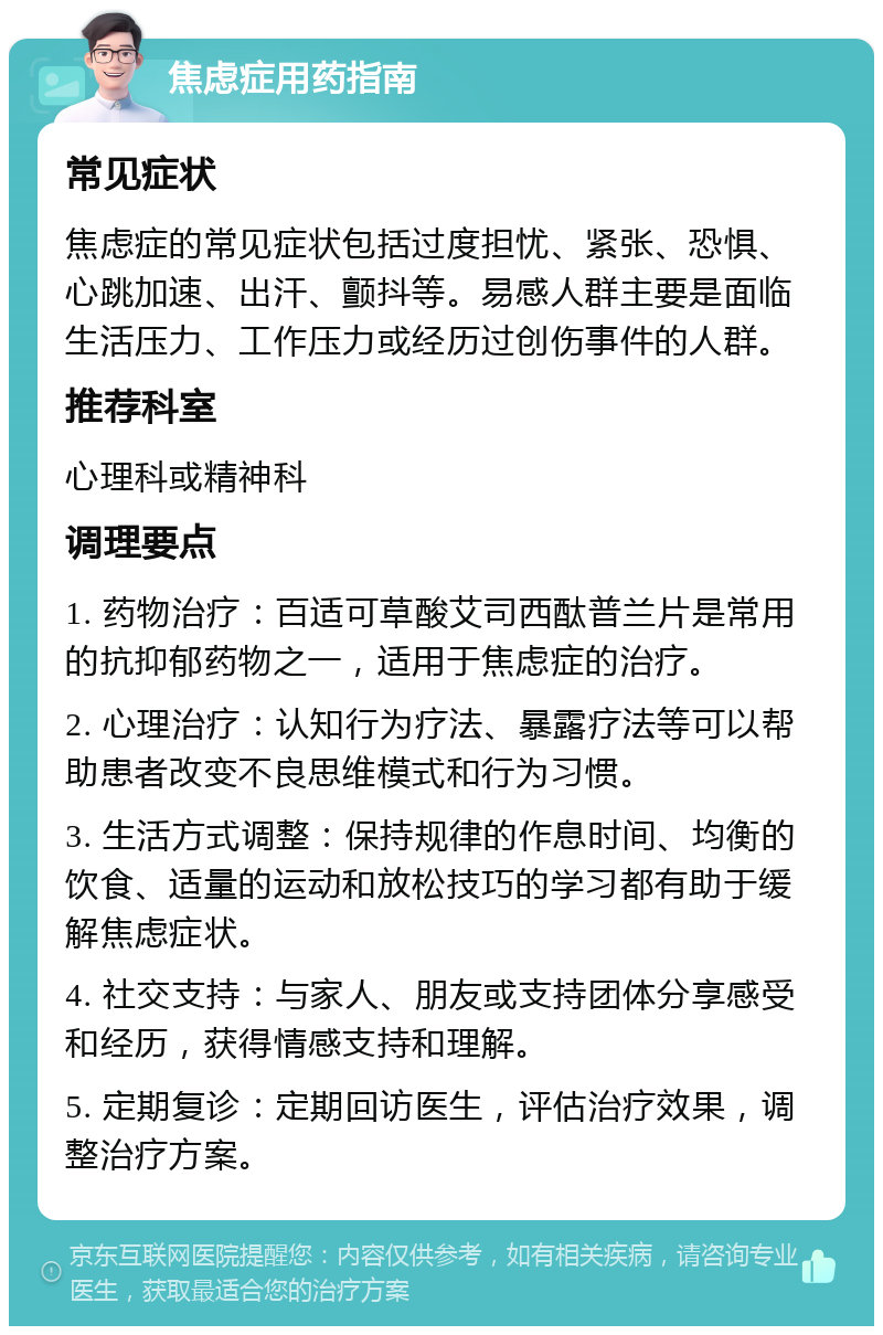 焦虑症用药指南 常见症状 焦虑症的常见症状包括过度担忧、紧张、恐惧、心跳加速、出汗、颤抖等。易感人群主要是面临生活压力、工作压力或经历过创伤事件的人群。 推荐科室 心理科或精神科 调理要点 1. 药物治疗：百适可草酸艾司西酞普兰片是常用的抗抑郁药物之一，适用于焦虑症的治疗。 2. 心理治疗：认知行为疗法、暴露疗法等可以帮助患者改变不良思维模式和行为习惯。 3. 生活方式调整：保持规律的作息时间、均衡的饮食、适量的运动和放松技巧的学习都有助于缓解焦虑症状。 4. 社交支持：与家人、朋友或支持团体分享感受和经历，获得情感支持和理解。 5. 定期复诊：定期回访医生，评估治疗效果，调整治疗方案。