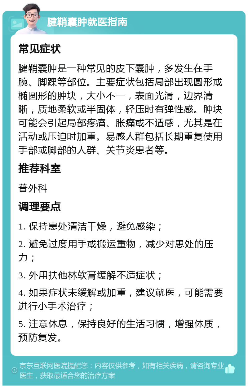 腱鞘囊肿就医指南 常见症状 腱鞘囊肿是一种常见的皮下囊肿，多发生在手腕、脚踝等部位。主要症状包括局部出现圆形或椭圆形的肿块，大小不一，表面光滑，边界清晰，质地柔软或半固体，轻压时有弹性感。肿块可能会引起局部疼痛、胀痛或不适感，尤其是在活动或压迫时加重。易感人群包括长期重复使用手部或脚部的人群、关节炎患者等。 推荐科室 普外科 调理要点 1. 保持患处清洁干燥，避免感染； 2. 避免过度用手或搬运重物，减少对患处的压力； 3. 外用扶他林软膏缓解不适症状； 4. 如果症状未缓解或加重，建议就医，可能需要进行小手术治疗； 5. 注意休息，保持良好的生活习惯，增强体质，预防复发。