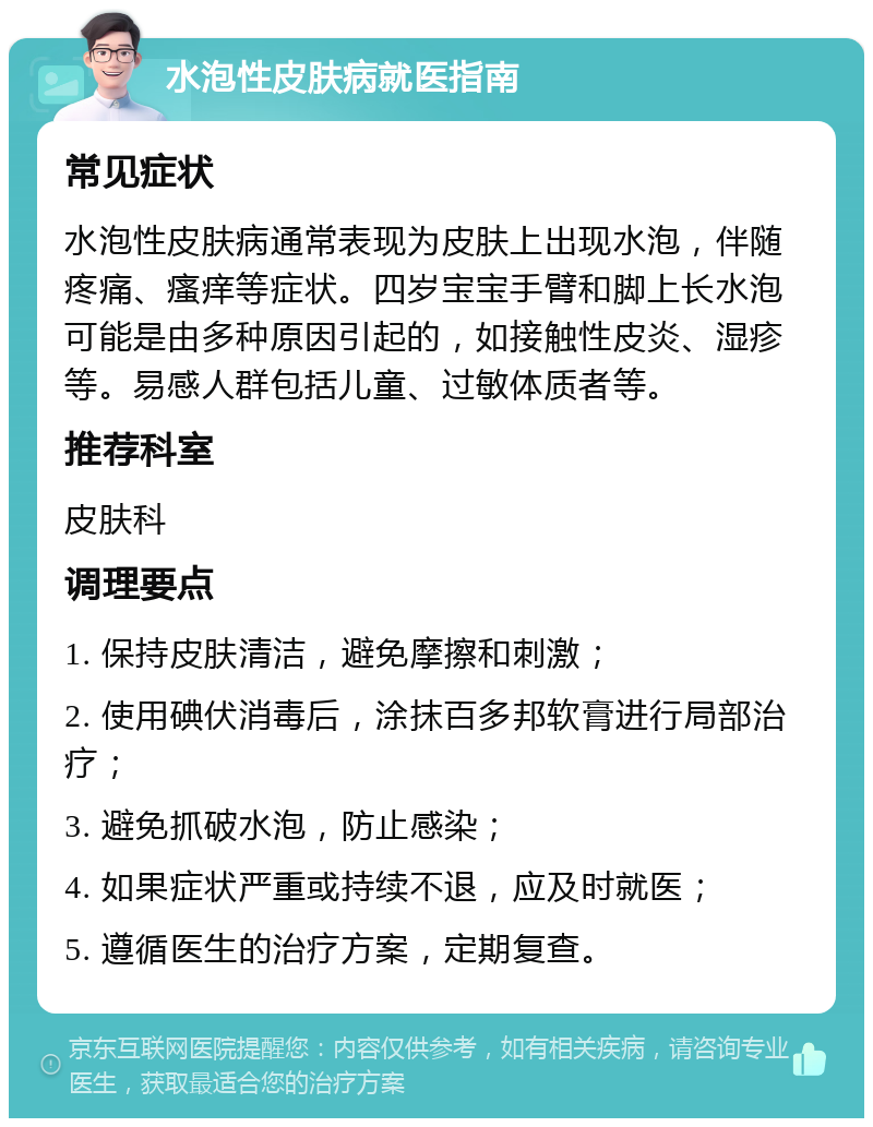 水泡性皮肤病就医指南 常见症状 水泡性皮肤病通常表现为皮肤上出现水泡，伴随疼痛、瘙痒等症状。四岁宝宝手臂和脚上长水泡可能是由多种原因引起的，如接触性皮炎、湿疹等。易感人群包括儿童、过敏体质者等。 推荐科室 皮肤科 调理要点 1. 保持皮肤清洁，避免摩擦和刺激； 2. 使用碘伏消毒后，涂抹百多邦软膏进行局部治疗； 3. 避免抓破水泡，防止感染； 4. 如果症状严重或持续不退，应及时就医； 5. 遵循医生的治疗方案，定期复查。