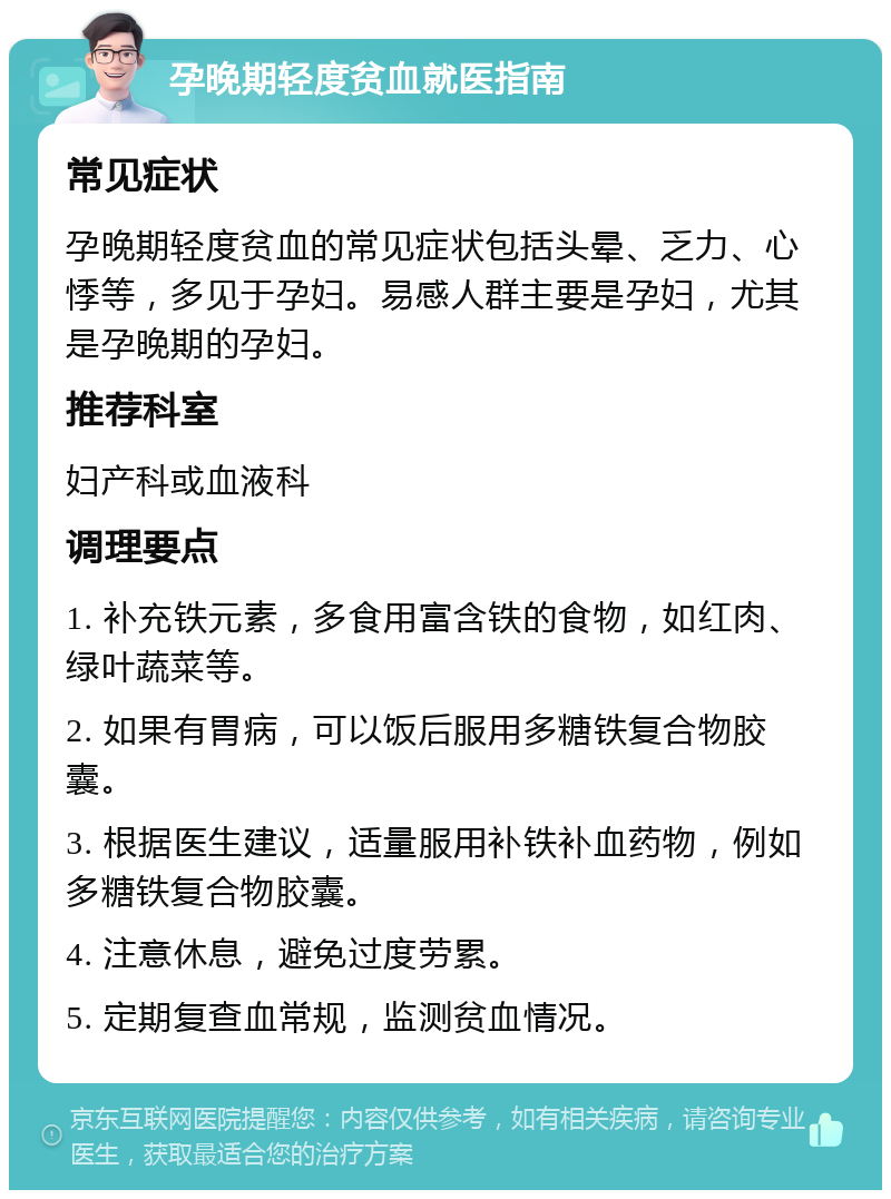 孕晚期轻度贫血就医指南 常见症状 孕晚期轻度贫血的常见症状包括头晕、乏力、心悸等，多见于孕妇。易感人群主要是孕妇，尤其是孕晚期的孕妇。 推荐科室 妇产科或血液科 调理要点 1. 补充铁元素，多食用富含铁的食物，如红肉、绿叶蔬菜等。 2. 如果有胃病，可以饭后服用多糖铁复合物胶囊。 3. 根据医生建议，适量服用补铁补血药物，例如多糖铁复合物胶囊。 4. 注意休息，避免过度劳累。 5. 定期复查血常规，监测贫血情况。