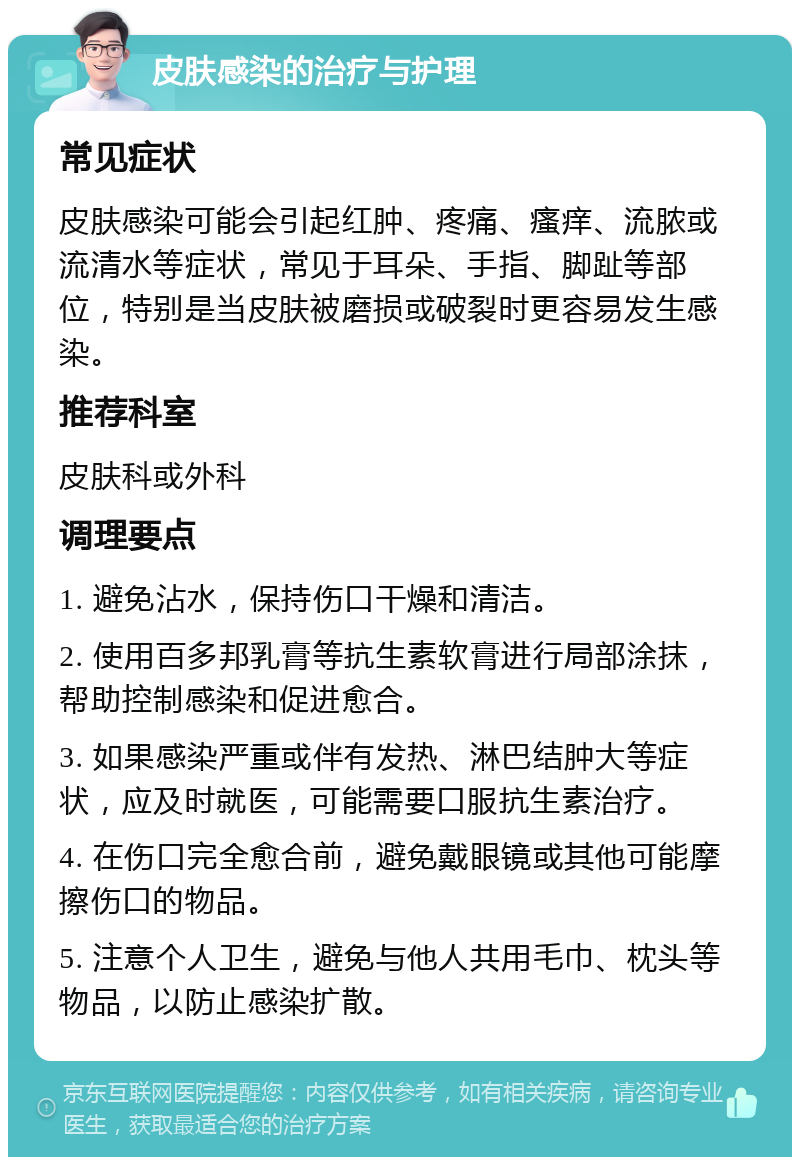 皮肤感染的治疗与护理 常见症状 皮肤感染可能会引起红肿、疼痛、瘙痒、流脓或流清水等症状，常见于耳朵、手指、脚趾等部位，特别是当皮肤被磨损或破裂时更容易发生感染。 推荐科室 皮肤科或外科 调理要点 1. 避免沾水，保持伤口干燥和清洁。 2. 使用百多邦乳膏等抗生素软膏进行局部涂抹，帮助控制感染和促进愈合。 3. 如果感染严重或伴有发热、淋巴结肿大等症状，应及时就医，可能需要口服抗生素治疗。 4. 在伤口完全愈合前，避免戴眼镜或其他可能摩擦伤口的物品。 5. 注意个人卫生，避免与他人共用毛巾、枕头等物品，以防止感染扩散。