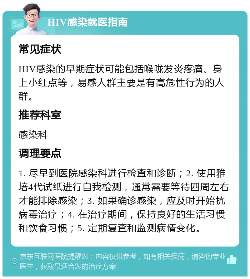 HIV感染就医指南 常见症状 HIV感染的早期症状可能包括喉咙发炎疼痛、身上小红点等，易感人群主要是有高危性行为的人群。 推荐科室 感染科 调理要点 1. 尽早到医院感染科进行检查和诊断；2. 使用雅培4代试纸进行自我检测，通常需要等待四周左右才能排除感染；3. 如果确诊感染，应及时开始抗病毒治疗；4. 在治疗期间，保持良好的生活习惯和饮食习惯；5. 定期复查和监测病情变化。