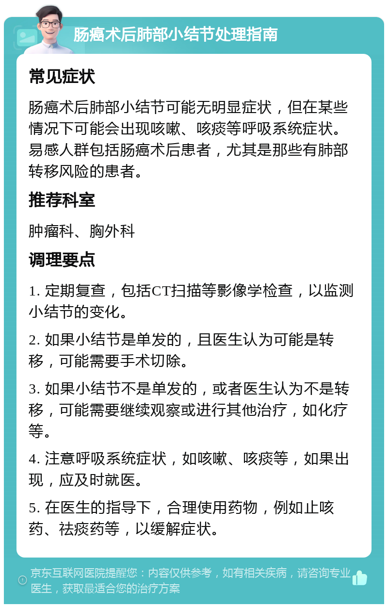 肠癌术后肺部小结节处理指南 常见症状 肠癌术后肺部小结节可能无明显症状，但在某些情况下可能会出现咳嗽、咳痰等呼吸系统症状。易感人群包括肠癌术后患者，尤其是那些有肺部转移风险的患者。 推荐科室 肿瘤科、胸外科 调理要点 1. 定期复查，包括CT扫描等影像学检查，以监测小结节的变化。 2. 如果小结节是单发的，且医生认为可能是转移，可能需要手术切除。 3. 如果小结节不是单发的，或者医生认为不是转移，可能需要继续观察或进行其他治疗，如化疗等。 4. 注意呼吸系统症状，如咳嗽、咳痰等，如果出现，应及时就医。 5. 在医生的指导下，合理使用药物，例如止咳药、祛痰药等，以缓解症状。