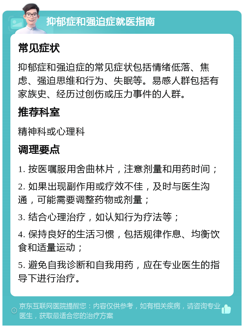 抑郁症和强迫症就医指南 常见症状 抑郁症和强迫症的常见症状包括情绪低落、焦虑、强迫思维和行为、失眠等。易感人群包括有家族史、经历过创伤或压力事件的人群。 推荐科室 精神科或心理科 调理要点 1. 按医嘱服用舍曲林片，注意剂量和用药时间； 2. 如果出现副作用或疗效不佳，及时与医生沟通，可能需要调整药物或剂量； 3. 结合心理治疗，如认知行为疗法等； 4. 保持良好的生活习惯，包括规律作息、均衡饮食和适量运动； 5. 避免自我诊断和自我用药，应在专业医生的指导下进行治疗。