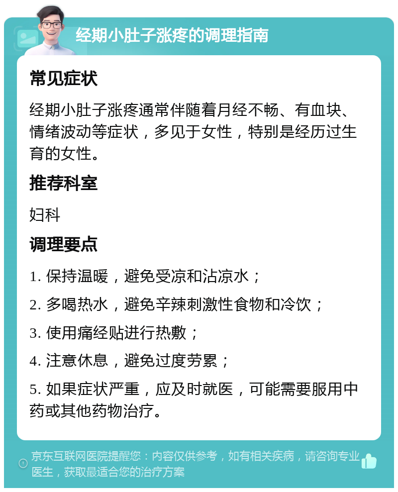 经期小肚子涨疼的调理指南 常见症状 经期小肚子涨疼通常伴随着月经不畅、有血块、情绪波动等症状，多见于女性，特别是经历过生育的女性。 推荐科室 妇科 调理要点 1. 保持温暖，避免受凉和沾凉水； 2. 多喝热水，避免辛辣刺激性食物和冷饮； 3. 使用痛经贴进行热敷； 4. 注意休息，避免过度劳累； 5. 如果症状严重，应及时就医，可能需要服用中药或其他药物治疗。