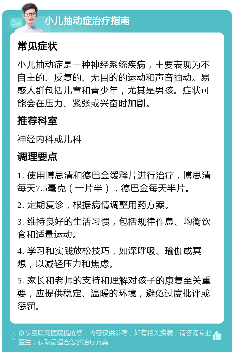 小儿抽动症治疗指南 常见症状 小儿抽动症是一种神经系统疾病，主要表现为不自主的、反复的、无目的的运动和声音抽动。易感人群包括儿童和青少年，尤其是男孩。症状可能会在压力、紧张或兴奋时加剧。 推荐科室 神经内科或儿科 调理要点 1. 使用博思清和德巴金缓释片进行治疗，博思清每天7.5毫克（一片半），德巴金每天半片。 2. 定期复诊，根据病情调整用药方案。 3. 维持良好的生活习惯，包括规律作息、均衡饮食和适量运动。 4. 学习和实践放松技巧，如深呼吸、瑜伽或冥想，以减轻压力和焦虑。 5. 家长和老师的支持和理解对孩子的康复至关重要，应提供稳定、温暖的环境，避免过度批评或惩罚。