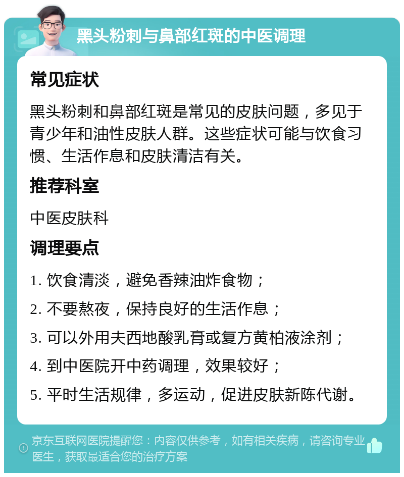 黑头粉刺与鼻部红斑的中医调理 常见症状 黑头粉刺和鼻部红斑是常见的皮肤问题，多见于青少年和油性皮肤人群。这些症状可能与饮食习惯、生活作息和皮肤清洁有关。 推荐科室 中医皮肤科 调理要点 1. 饮食清淡，避免香辣油炸食物； 2. 不要熬夜，保持良好的生活作息； 3. 可以外用夫西地酸乳膏或复方黄柏液涂剂； 4. 到中医院开中药调理，效果较好； 5. 平时生活规律，多运动，促进皮肤新陈代谢。