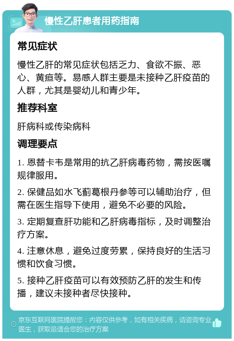 慢性乙肝患者用药指南 常见症状 慢性乙肝的常见症状包括乏力、食欲不振、恶心、黄疸等。易感人群主要是未接种乙肝疫苗的人群，尤其是婴幼儿和青少年。 推荐科室 肝病科或传染病科 调理要点 1. 恩替卡韦是常用的抗乙肝病毒药物，需按医嘱规律服用。 2. 保健品如水飞蓟葛根丹参等可以辅助治疗，但需在医生指导下使用，避免不必要的风险。 3. 定期复查肝功能和乙肝病毒指标，及时调整治疗方案。 4. 注意休息，避免过度劳累，保持良好的生活习惯和饮食习惯。 5. 接种乙肝疫苗可以有效预防乙肝的发生和传播，建议未接种者尽快接种。