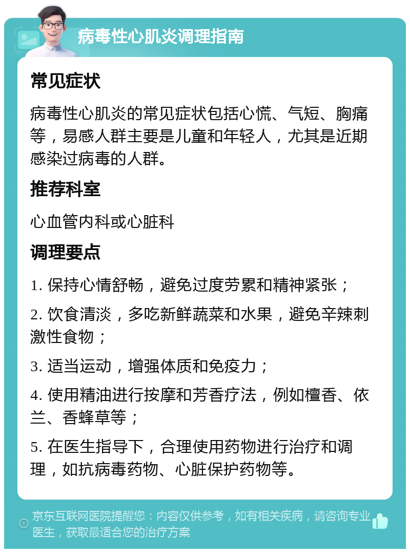 病毒性心肌炎调理指南 常见症状 病毒性心肌炎的常见症状包括心慌、气短、胸痛等，易感人群主要是儿童和年轻人，尤其是近期感染过病毒的人群。 推荐科室 心血管内科或心脏科 调理要点 1. 保持心情舒畅，避免过度劳累和精神紧张； 2. 饮食清淡，多吃新鲜蔬菜和水果，避免辛辣刺激性食物； 3. 适当运动，增强体质和免疫力； 4. 使用精油进行按摩和芳香疗法，例如檀香、依兰、香蜂草等； 5. 在医生指导下，合理使用药物进行治疗和调理，如抗病毒药物、心脏保护药物等。