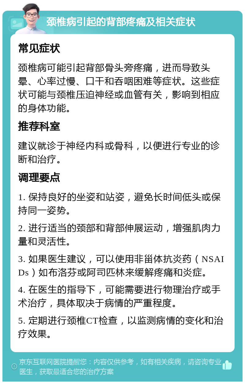 颈椎病引起的背部疼痛及相关症状 常见症状 颈椎病可能引起背部骨头旁疼痛，进而导致头晕、心率过慢、口干和吞咽困难等症状。这些症状可能与颈椎压迫神经或血管有关，影响到相应的身体功能。 推荐科室 建议就诊于神经内科或骨科，以便进行专业的诊断和治疗。 调理要点 1. 保持良好的坐姿和站姿，避免长时间低头或保持同一姿势。 2. 进行适当的颈部和背部伸展运动，增强肌肉力量和灵活性。 3. 如果医生建议，可以使用非甾体抗炎药（NSAIDs）如布洛芬或阿司匹林来缓解疼痛和炎症。 4. 在医生的指导下，可能需要进行物理治疗或手术治疗，具体取决于病情的严重程度。 5. 定期进行颈椎CT检查，以监测病情的变化和治疗效果。