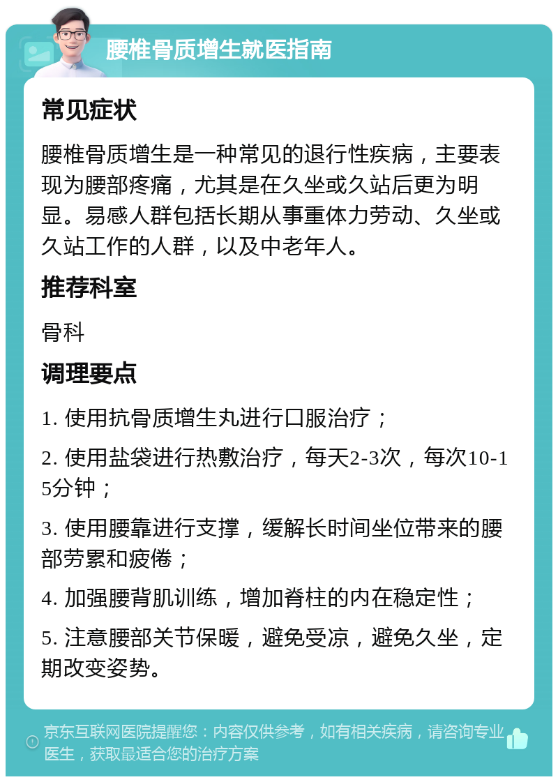 腰椎骨质增生就医指南 常见症状 腰椎骨质增生是一种常见的退行性疾病，主要表现为腰部疼痛，尤其是在久坐或久站后更为明显。易感人群包括长期从事重体力劳动、久坐或久站工作的人群，以及中老年人。 推荐科室 骨科 调理要点 1. 使用抗骨质增生丸进行口服治疗； 2. 使用盐袋进行热敷治疗，每天2-3次，每次10-15分钟； 3. 使用腰靠进行支撑，缓解长时间坐位带来的腰部劳累和疲倦； 4. 加强腰背肌训练，增加脊柱的内在稳定性； 5. 注意腰部关节保暖，避免受凉，避免久坐，定期改变姿势。