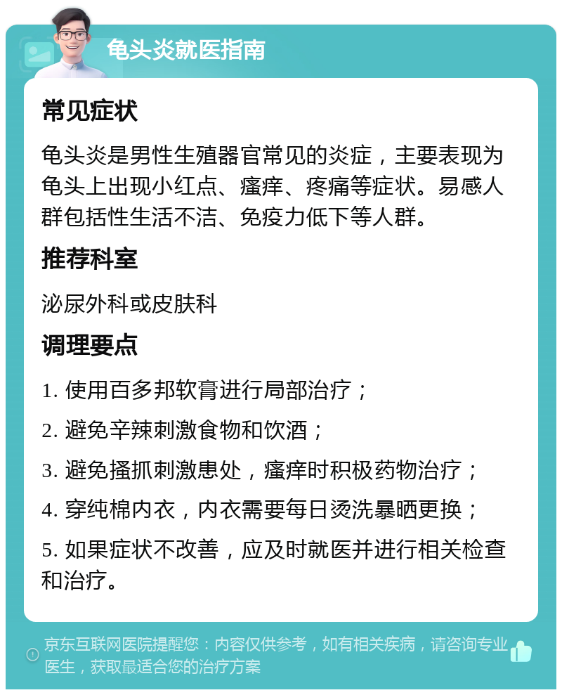 龟头炎就医指南 常见症状 龟头炎是男性生殖器官常见的炎症，主要表现为龟头上出现小红点、瘙痒、疼痛等症状。易感人群包括性生活不洁、免疫力低下等人群。 推荐科室 泌尿外科或皮肤科 调理要点 1. 使用百多邦软膏进行局部治疗； 2. 避免辛辣刺激食物和饮酒； 3. 避免搔抓刺激患处，瘙痒时积极药物治疗； 4. 穿纯棉内衣，内衣需要每日烫洗暴晒更换； 5. 如果症状不改善，应及时就医并进行相关检查和治疗。