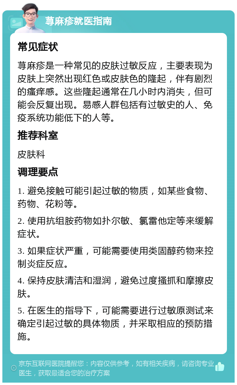 荨麻疹就医指南 常见症状 荨麻疹是一种常见的皮肤过敏反应，主要表现为皮肤上突然出现红色或皮肤色的隆起，伴有剧烈的瘙痒感。这些隆起通常在几小时内消失，但可能会反复出现。易感人群包括有过敏史的人、免疫系统功能低下的人等。 推荐科室 皮肤科 调理要点 1. 避免接触可能引起过敏的物质，如某些食物、药物、花粉等。 2. 使用抗组胺药物如扑尔敏、氯雷他定等来缓解症状。 3. 如果症状严重，可能需要使用类固醇药物来控制炎症反应。 4. 保持皮肤清洁和湿润，避免过度搔抓和摩擦皮肤。 5. 在医生的指导下，可能需要进行过敏原测试来确定引起过敏的具体物质，并采取相应的预防措施。