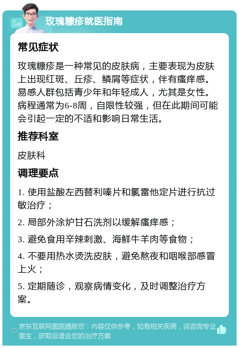 玫瑰糠疹就医指南 常见症状 玫瑰糠疹是一种常见的皮肤病，主要表现为皮肤上出现红斑、丘疹、鳞屑等症状，伴有瘙痒感。易感人群包括青少年和年轻成人，尤其是女性。病程通常为6-8周，自限性较强，但在此期间可能会引起一定的不适和影响日常生活。 推荐科室 皮肤科 调理要点 1. 使用盐酸左西替利嗪片和氯雷他定片进行抗过敏治疗； 2. 局部外涂炉甘石洗剂以缓解瘙痒感； 3. 避免食用辛辣刺激、海鲜牛羊肉等食物； 4. 不要用热水烫洗皮肤，避免熬夜和咽喉部感冒上火； 5. 定期随诊，观察病情变化，及时调整治疗方案。