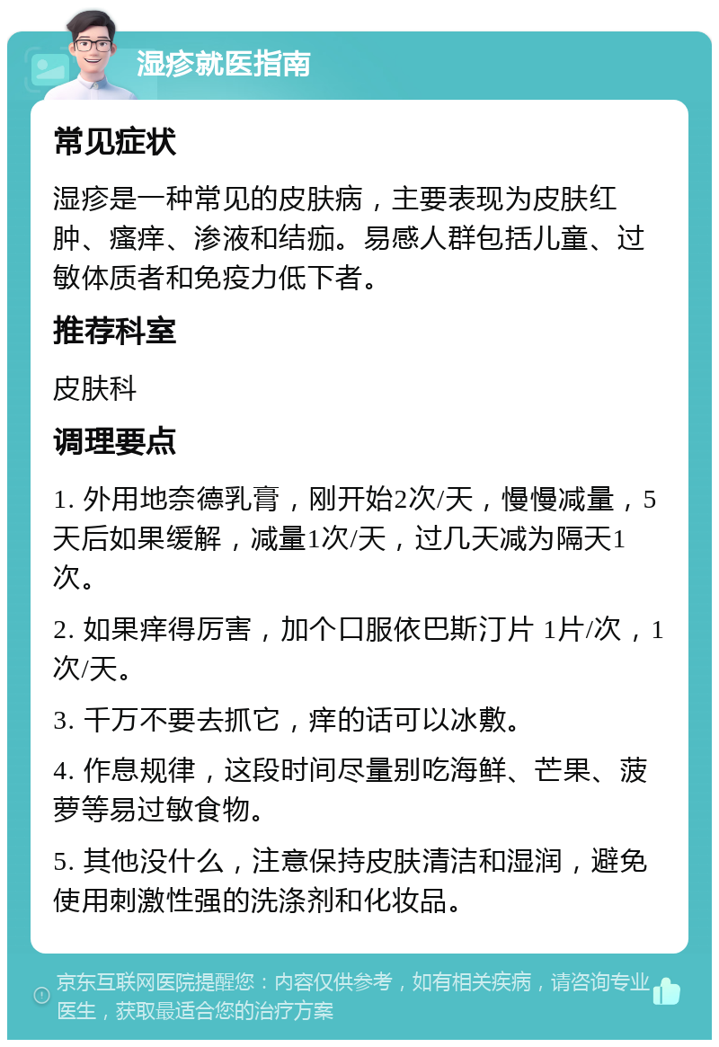 湿疹就医指南 常见症状 湿疹是一种常见的皮肤病，主要表现为皮肤红肿、瘙痒、渗液和结痂。易感人群包括儿童、过敏体质者和免疫力低下者。 推荐科室 皮肤科 调理要点 1. 外用地奈德乳膏，刚开始2次/天，慢慢减量，5天后如果缓解，减量1次/天，过几天减为隔天1次。 2. 如果痒得厉害，加个口服依巴斯汀片 1片/次，1次/天。 3. 千万不要去抓它，痒的话可以冰敷。 4. 作息规律，这段时间尽量别吃海鲜、芒果、菠萝等易过敏食物。 5. 其他没什么，注意保持皮肤清洁和湿润，避免使用刺激性强的洗涤剂和化妆品。