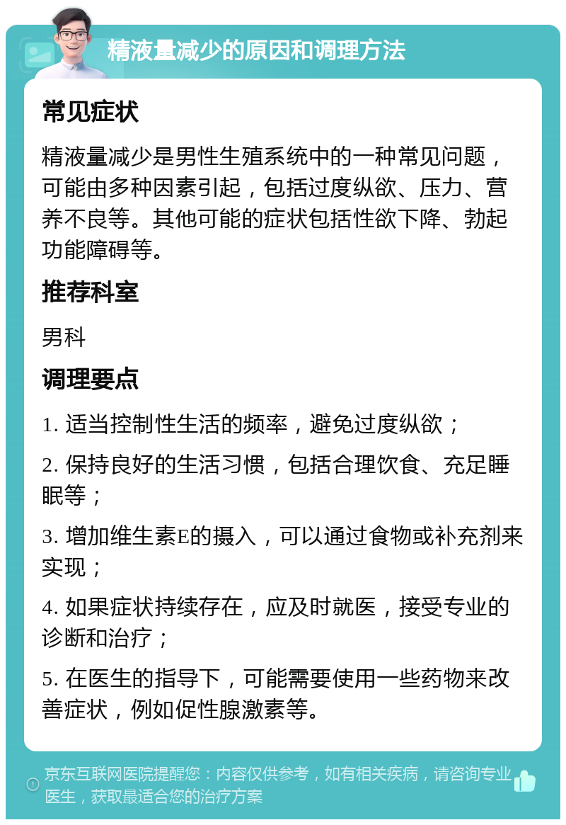 精液量减少的原因和调理方法 常见症状 精液量减少是男性生殖系统中的一种常见问题，可能由多种因素引起，包括过度纵欲、压力、营养不良等。其他可能的症状包括性欲下降、勃起功能障碍等。 推荐科室 男科 调理要点 1. 适当控制性生活的频率，避免过度纵欲； 2. 保持良好的生活习惯，包括合理饮食、充足睡眠等； 3. 增加维生素E的摄入，可以通过食物或补充剂来实现； 4. 如果症状持续存在，应及时就医，接受专业的诊断和治疗； 5. 在医生的指导下，可能需要使用一些药物来改善症状，例如促性腺激素等。