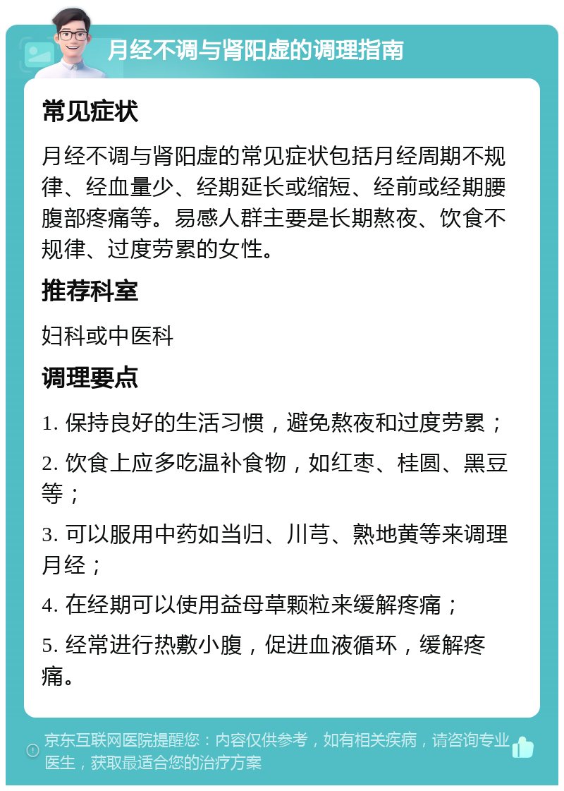 月经不调与肾阳虚的调理指南 常见症状 月经不调与肾阳虚的常见症状包括月经周期不规律、经血量少、经期延长或缩短、经前或经期腰腹部疼痛等。易感人群主要是长期熬夜、饮食不规律、过度劳累的女性。 推荐科室 妇科或中医科 调理要点 1. 保持良好的生活习惯，避免熬夜和过度劳累； 2. 饮食上应多吃温补食物，如红枣、桂圆、黑豆等； 3. 可以服用中药如当归、川芎、熟地黄等来调理月经； 4. 在经期可以使用益母草颗粒来缓解疼痛； 5. 经常进行热敷小腹，促进血液循环，缓解疼痛。