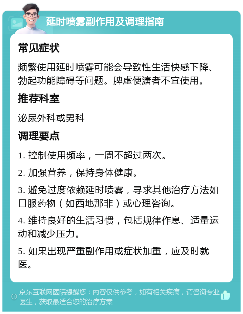 延时喷雾副作用及调理指南 常见症状 频繁使用延时喷雾可能会导致性生活快感下降、勃起功能障碍等问题。脾虚便溏者不宜使用。 推荐科室 泌尿外科或男科 调理要点 1. 控制使用频率，一周不超过两次。 2. 加强营养，保持身体健康。 3. 避免过度依赖延时喷雾，寻求其他治疗方法如口服药物（如西地那非）或心理咨询。 4. 维持良好的生活习惯，包括规律作息、适量运动和减少压力。 5. 如果出现严重副作用或症状加重，应及时就医。