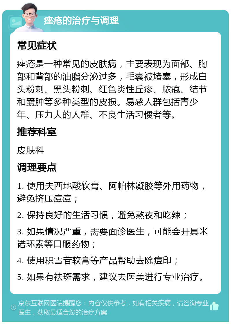 痤疮的治疗与调理 常见症状 痤疮是一种常见的皮肤病，主要表现为面部、胸部和背部的油脂分泌过多，毛囊被堵塞，形成白头粉刺、黑头粉刺、红色炎性丘疹、脓疱、结节和囊肿等多种类型的皮损。易感人群包括青少年、压力大的人群、不良生活习惯者等。 推荐科室 皮肤科 调理要点 1. 使用夫西地酸软膏、阿帕林凝胶等外用药物，避免挤压痘痘； 2. 保持良好的生活习惯，避免熬夜和吃辣； 3. 如果情况严重，需要面诊医生，可能会开具米诺环素等口服药物； 4. 使用积雪苷软膏等产品帮助去除痘印； 5. 如果有祛斑需求，建议去医美进行专业治疗。