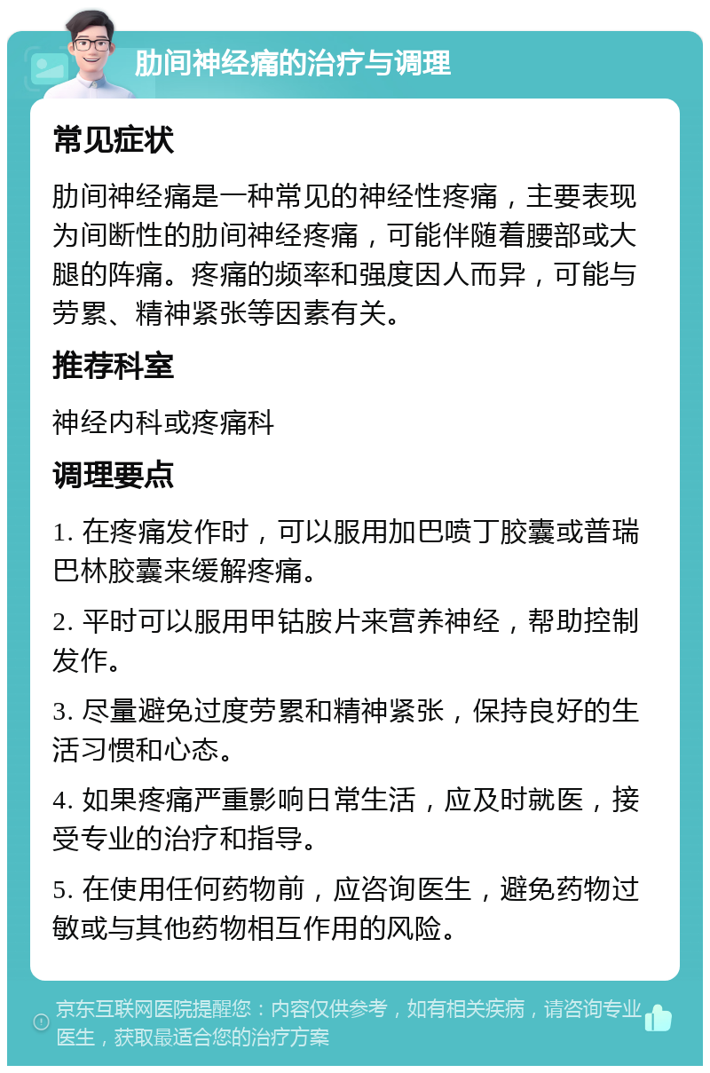 肋间神经痛的治疗与调理 常见症状 肋间神经痛是一种常见的神经性疼痛，主要表现为间断性的肋间神经疼痛，可能伴随着腰部或大腿的阵痛。疼痛的频率和强度因人而异，可能与劳累、精神紧张等因素有关。 推荐科室 神经内科或疼痛科 调理要点 1. 在疼痛发作时，可以服用加巴喷丁胶囊或普瑞巴林胶囊来缓解疼痛。 2. 平时可以服用甲钴胺片来营养神经，帮助控制发作。 3. 尽量避免过度劳累和精神紧张，保持良好的生活习惯和心态。 4. 如果疼痛严重影响日常生活，应及时就医，接受专业的治疗和指导。 5. 在使用任何药物前，应咨询医生，避免药物过敏或与其他药物相互作用的风险。