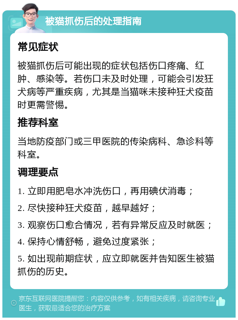 被猫抓伤后的处理指南 常见症状 被猫抓伤后可能出现的症状包括伤口疼痛、红肿、感染等。若伤口未及时处理，可能会引发狂犬病等严重疾病，尤其是当猫咪未接种狂犬疫苗时更需警惕。 推荐科室 当地防疫部门或三甲医院的传染病科、急诊科等科室。 调理要点 1. 立即用肥皂水冲洗伤口，再用碘伏消毒； 2. 尽快接种狂犬疫苗，越早越好； 3. 观察伤口愈合情况，若有异常反应及时就医； 4. 保持心情舒畅，避免过度紧张； 5. 如出现前期症状，应立即就医并告知医生被猫抓伤的历史。