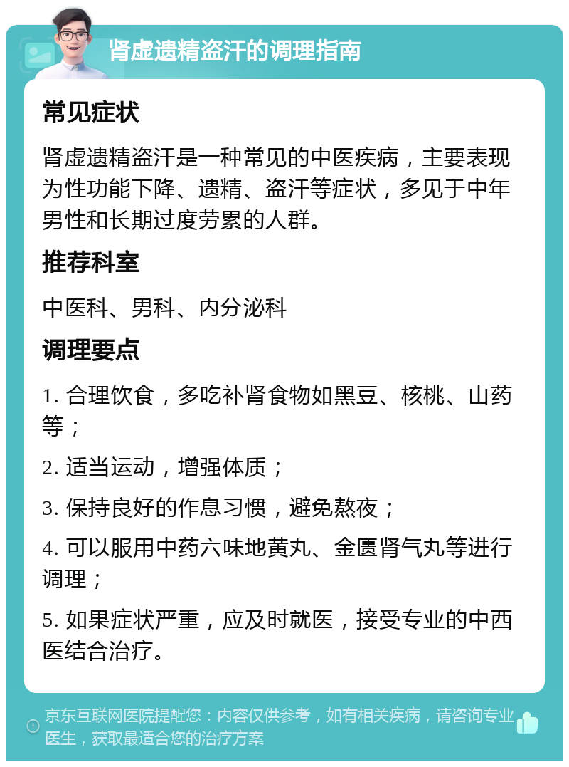 肾虚遗精盗汗的调理指南 常见症状 肾虚遗精盗汗是一种常见的中医疾病，主要表现为性功能下降、遗精、盗汗等症状，多见于中年男性和长期过度劳累的人群。 推荐科室 中医科、男科、内分泌科 调理要点 1. 合理饮食，多吃补肾食物如黑豆、核桃、山药等； 2. 适当运动，增强体质； 3. 保持良好的作息习惯，避免熬夜； 4. 可以服用中药六味地黄丸、金匮肾气丸等进行调理； 5. 如果症状严重，应及时就医，接受专业的中西医结合治疗。