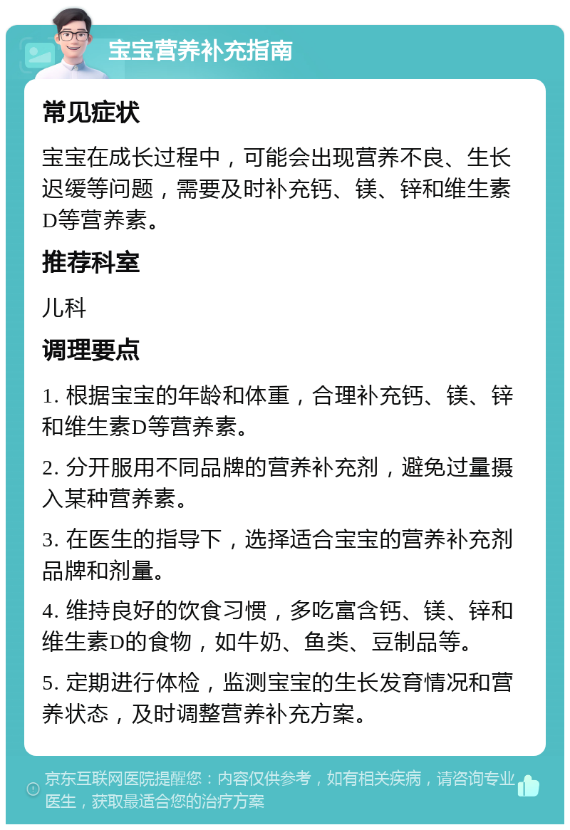 宝宝营养补充指南 常见症状 宝宝在成长过程中，可能会出现营养不良、生长迟缓等问题，需要及时补充钙、镁、锌和维生素D等营养素。 推荐科室 儿科 调理要点 1. 根据宝宝的年龄和体重，合理补充钙、镁、锌和维生素D等营养素。 2. 分开服用不同品牌的营养补充剂，避免过量摄入某种营养素。 3. 在医生的指导下，选择适合宝宝的营养补充剂品牌和剂量。 4. 维持良好的饮食习惯，多吃富含钙、镁、锌和维生素D的食物，如牛奶、鱼类、豆制品等。 5. 定期进行体检，监测宝宝的生长发育情况和营养状态，及时调整营养补充方案。