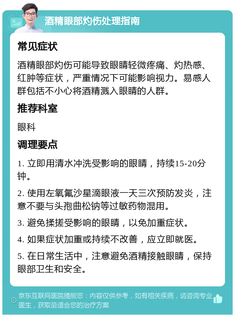 酒精眼部灼伤处理指南 常见症状 酒精眼部灼伤可能导致眼睛轻微疼痛、灼热感、红肿等症状，严重情况下可能影响视力。易感人群包括不小心将酒精溅入眼睛的人群。 推荐科室 眼科 调理要点 1. 立即用清水冲洗受影响的眼睛，持续15-20分钟。 2. 使用左氧氟沙星滴眼液一天三次预防发炎，注意不要与头孢曲松钠等过敏药物混用。 3. 避免揉搓受影响的眼睛，以免加重症状。 4. 如果症状加重或持续不改善，应立即就医。 5. 在日常生活中，注意避免酒精接触眼睛，保持眼部卫生和安全。