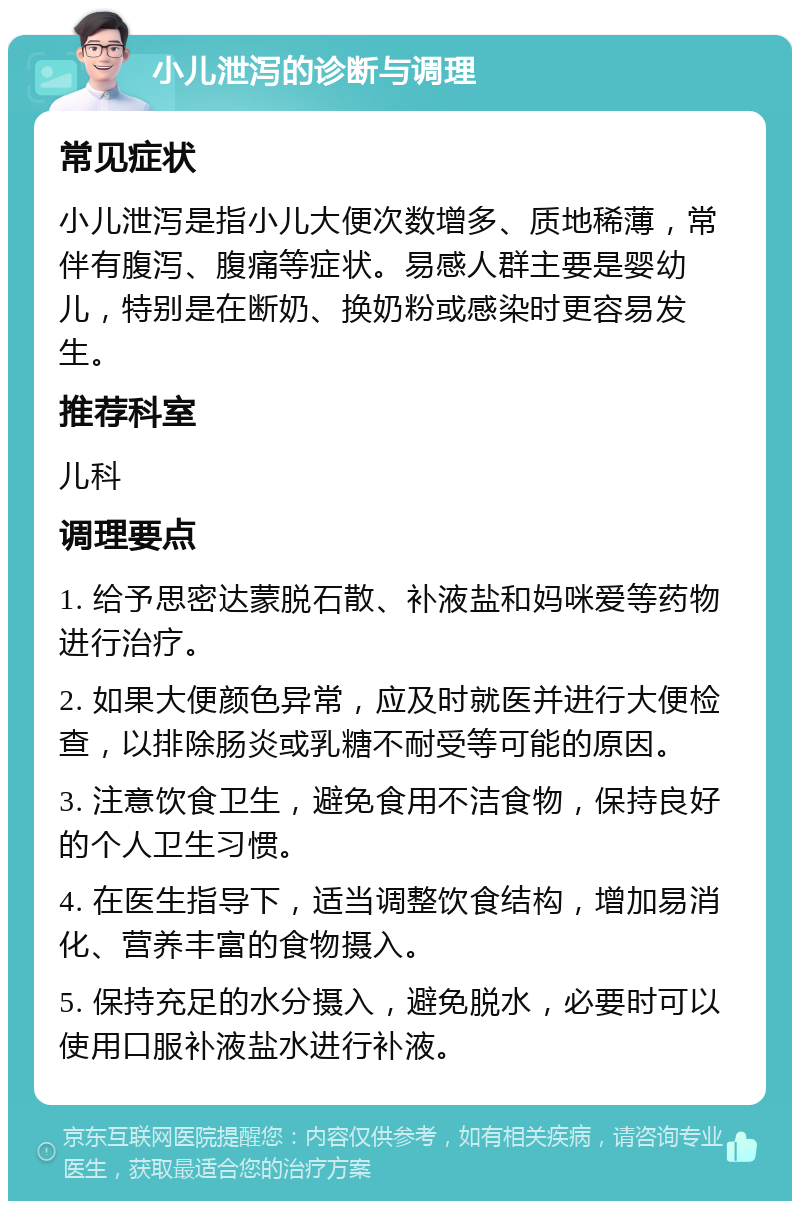 小儿泄泻的诊断与调理 常见症状 小儿泄泻是指小儿大便次数增多、质地稀薄，常伴有腹泻、腹痛等症状。易感人群主要是婴幼儿，特别是在断奶、换奶粉或感染时更容易发生。 推荐科室 儿科 调理要点 1. 给予思密达蒙脱石散、补液盐和妈咪爱等药物进行治疗。 2. 如果大便颜色异常，应及时就医并进行大便检查，以排除肠炎或乳糖不耐受等可能的原因。 3. 注意饮食卫生，避免食用不洁食物，保持良好的个人卫生习惯。 4. 在医生指导下，适当调整饮食结构，增加易消化、营养丰富的食物摄入。 5. 保持充足的水分摄入，避免脱水，必要时可以使用口服补液盐水进行补液。