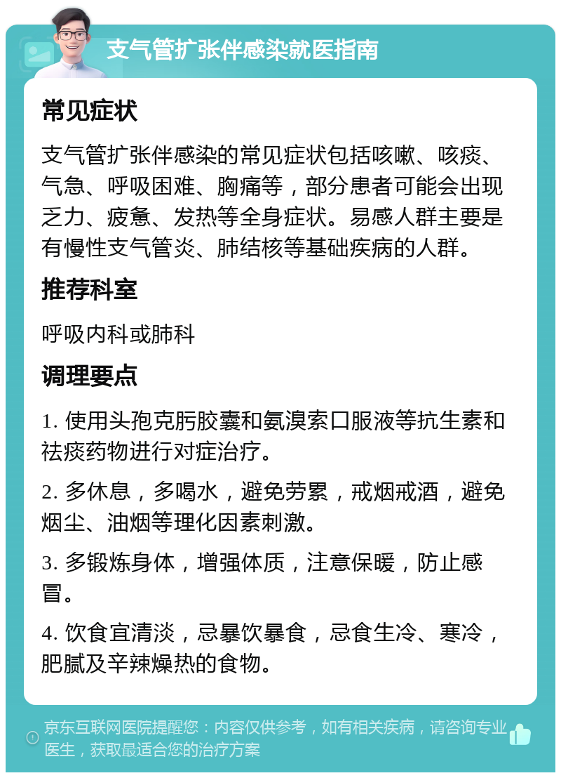 支气管扩张伴感染就医指南 常见症状 支气管扩张伴感染的常见症状包括咳嗽、咳痰、气急、呼吸困难、胸痛等，部分患者可能会出现乏力、疲惫、发热等全身症状。易感人群主要是有慢性支气管炎、肺结核等基础疾病的人群。 推荐科室 呼吸内科或肺科 调理要点 1. 使用头孢克肟胶囊和氨溴索口服液等抗生素和祛痰药物进行对症治疗。 2. 多休息，多喝水，避免劳累，戒烟戒酒，避免烟尘、油烟等理化因素刺激。 3. 多锻炼身体，增强体质，注意保暖，防止感冒。 4. 饮食宜清淡，忌暴饮暴食，忌食生冷、寒冷，肥腻及辛辣燥热的食物。