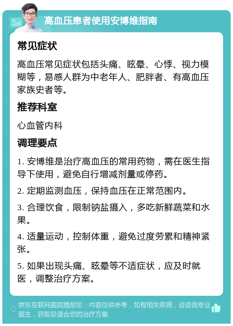 高血压患者使用安博维指南 常见症状 高血压常见症状包括头痛、眩晕、心悸、视力模糊等，易感人群为中老年人、肥胖者、有高血压家族史者等。 推荐科室 心血管内科 调理要点 1. 安博维是治疗高血压的常用药物，需在医生指导下使用，避免自行增减剂量或停药。 2. 定期监测血压，保持血压在正常范围内。 3. 合理饮食，限制钠盐摄入，多吃新鲜蔬菜和水果。 4. 适量运动，控制体重，避免过度劳累和精神紧张。 5. 如果出现头痛、眩晕等不适症状，应及时就医，调整治疗方案。