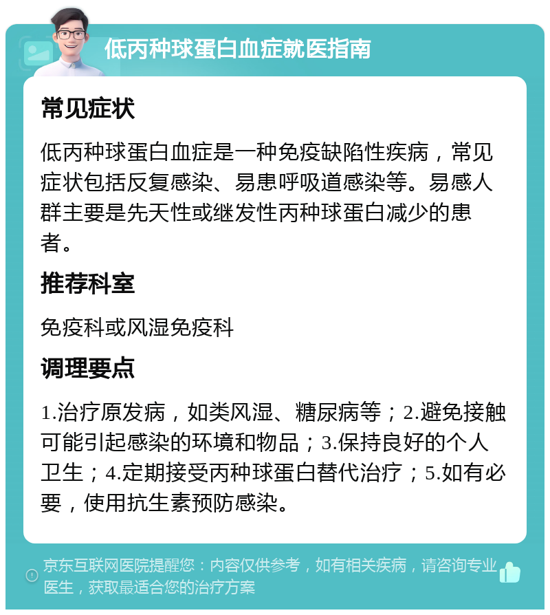 低丙种球蛋白血症就医指南 常见症状 低丙种球蛋白血症是一种免疫缺陷性疾病，常见症状包括反复感染、易患呼吸道感染等。易感人群主要是先天性或继发性丙种球蛋白减少的患者。 推荐科室 免疫科或风湿免疫科 调理要点 1.治疗原发病，如类风湿、糖尿病等；2.避免接触可能引起感染的环境和物品；3.保持良好的个人卫生；4.定期接受丙种球蛋白替代治疗；5.如有必要，使用抗生素预防感染。