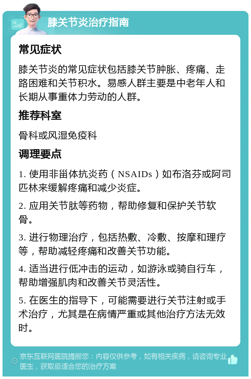 膝关节炎治疗指南 常见症状 膝关节炎的常见症状包括膝关节肿胀、疼痛、走路困难和关节积水。易感人群主要是中老年人和长期从事重体力劳动的人群。 推荐科室 骨科或风湿免疫科 调理要点 1. 使用非甾体抗炎药（NSAIDs）如布洛芬或阿司匹林来缓解疼痛和减少炎症。 2. 应用关节肽等药物，帮助修复和保护关节软骨。 3. 进行物理治疗，包括热敷、冷敷、按摩和理疗等，帮助减轻疼痛和改善关节功能。 4. 适当进行低冲击的运动，如游泳或骑自行车，帮助增强肌肉和改善关节灵活性。 5. 在医生的指导下，可能需要进行关节注射或手术治疗，尤其是在病情严重或其他治疗方法无效时。