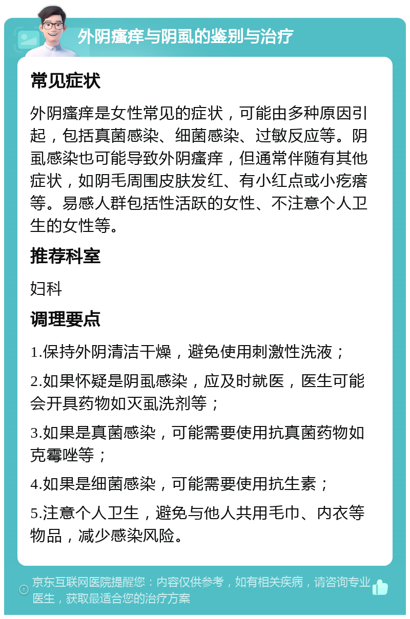 外阴瘙痒与阴虱的鉴别与治疗 常见症状 外阴瘙痒是女性常见的症状，可能由多种原因引起，包括真菌感染、细菌感染、过敏反应等。阴虱感染也可能导致外阴瘙痒，但通常伴随有其他症状，如阴毛周围皮肤发红、有小红点或小疙瘩等。易感人群包括性活跃的女性、不注意个人卫生的女性等。 推荐科室 妇科 调理要点 1.保持外阴清洁干燥，避免使用刺激性洗液； 2.如果怀疑是阴虱感染，应及时就医，医生可能会开具药物如灭虱洗剂等； 3.如果是真菌感染，可能需要使用抗真菌药物如克霉唑等； 4.如果是细菌感染，可能需要使用抗生素； 5.注意个人卫生，避免与他人共用毛巾、内衣等物品，减少感染风险。