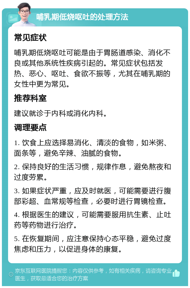 哺乳期低烧呕吐的处理方法 常见症状 哺乳期低烧呕吐可能是由于胃肠道感染、消化不良或其他系统性疾病引起的。常见症状包括发热、恶心、呕吐、食欲不振等，尤其在哺乳期的女性中更为常见。 推荐科室 建议就诊于内科或消化内科。 调理要点 1. 饮食上应选择易消化、清淡的食物，如米粥、面条等，避免辛辣、油腻的食物。 2. 保持良好的生活习惯，规律作息，避免熬夜和过度劳累。 3. 如果症状严重，应及时就医，可能需要进行腹部彩超、血常规等检查，必要时进行胃镜检查。 4. 根据医生的建议，可能需要服用抗生素、止吐药等药物进行治疗。 5. 在恢复期间，应注意保持心态平稳，避免过度焦虑和压力，以促进身体的康复。