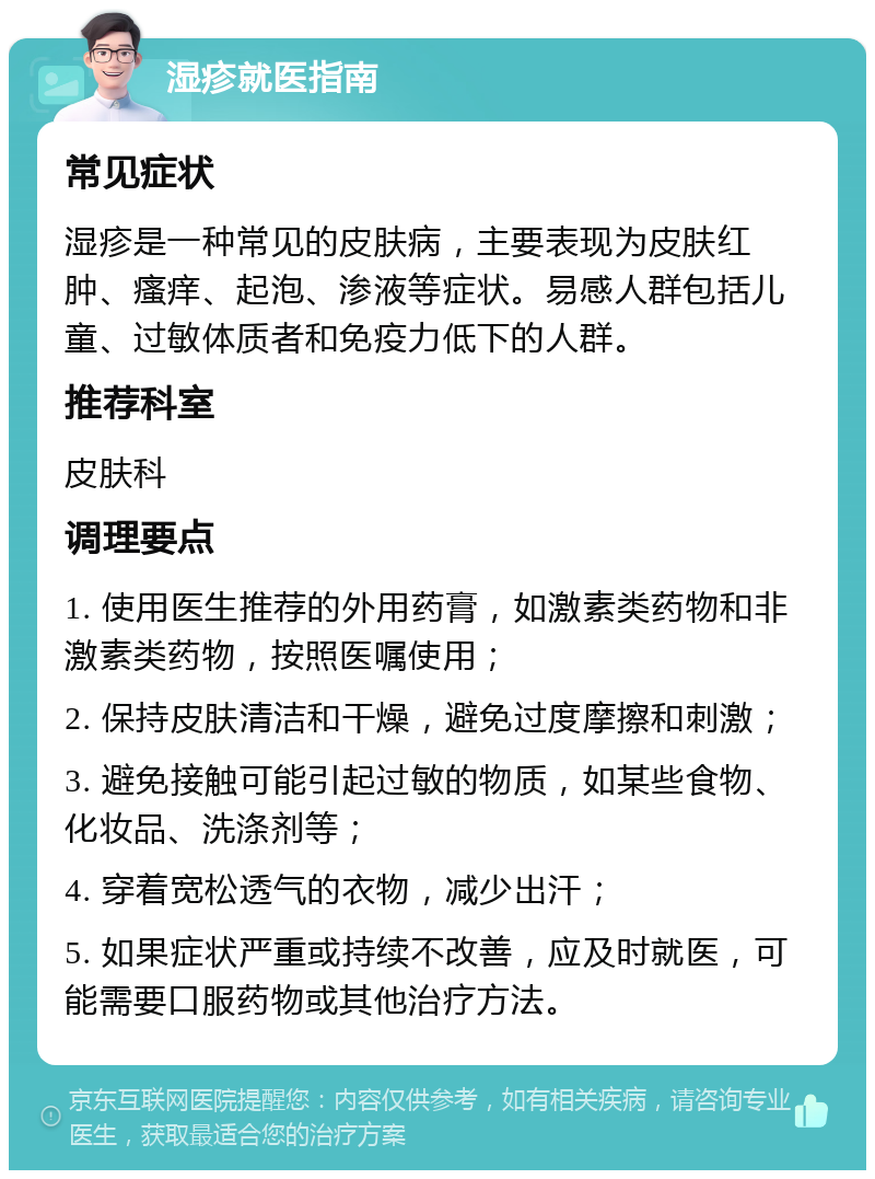 湿疹就医指南 常见症状 湿疹是一种常见的皮肤病，主要表现为皮肤红肿、瘙痒、起泡、渗液等症状。易感人群包括儿童、过敏体质者和免疫力低下的人群。 推荐科室 皮肤科 调理要点 1. 使用医生推荐的外用药膏，如激素类药物和非激素类药物，按照医嘱使用； 2. 保持皮肤清洁和干燥，避免过度摩擦和刺激； 3. 避免接触可能引起过敏的物质，如某些食物、化妆品、洗涤剂等； 4. 穿着宽松透气的衣物，减少出汗； 5. 如果症状严重或持续不改善，应及时就医，可能需要口服药物或其他治疗方法。