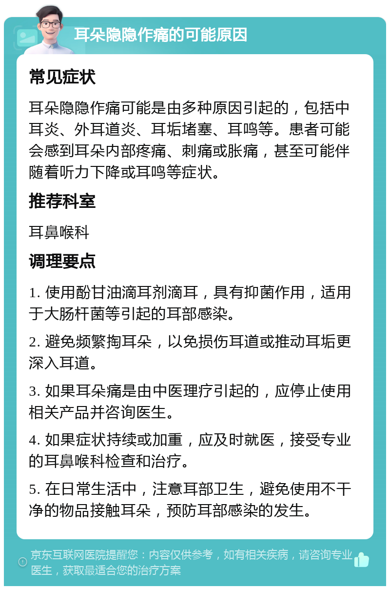 耳朵隐隐作痛的可能原因 常见症状 耳朵隐隐作痛可能是由多种原因引起的，包括中耳炎、外耳道炎、耳垢堵塞、耳鸣等。患者可能会感到耳朵内部疼痛、刺痛或胀痛，甚至可能伴随着听力下降或耳鸣等症状。 推荐科室 耳鼻喉科 调理要点 1. 使用酚甘油滴耳剂滴耳，具有抑菌作用，适用于大肠杆菌等引起的耳部感染。 2. 避免频繁掏耳朵，以免损伤耳道或推动耳垢更深入耳道。 3. 如果耳朵痛是由中医理疗引起的，应停止使用相关产品并咨询医生。 4. 如果症状持续或加重，应及时就医，接受专业的耳鼻喉科检查和治疗。 5. 在日常生活中，注意耳部卫生，避免使用不干净的物品接触耳朵，预防耳部感染的发生。