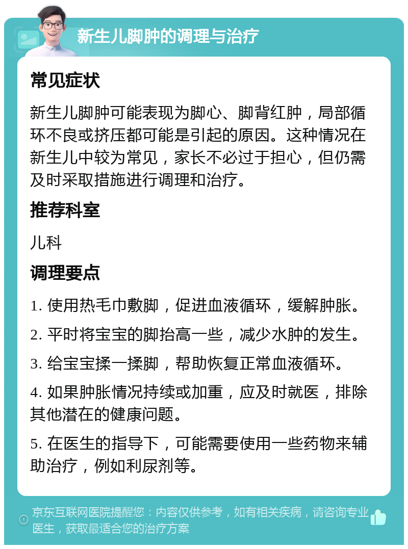 新生儿脚肿的调理与治疗 常见症状 新生儿脚肿可能表现为脚心、脚背红肿，局部循环不良或挤压都可能是引起的原因。这种情况在新生儿中较为常见，家长不必过于担心，但仍需及时采取措施进行调理和治疗。 推荐科室 儿科 调理要点 1. 使用热毛巾敷脚，促进血液循环，缓解肿胀。 2. 平时将宝宝的脚抬高一些，减少水肿的发生。 3. 给宝宝揉一揉脚，帮助恢复正常血液循环。 4. 如果肿胀情况持续或加重，应及时就医，排除其他潜在的健康问题。 5. 在医生的指导下，可能需要使用一些药物来辅助治疗，例如利尿剂等。