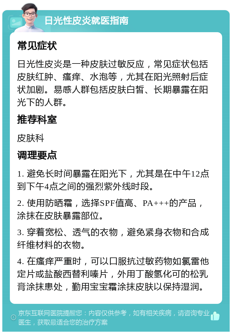 日光性皮炎就医指南 常见症状 日光性皮炎是一种皮肤过敏反应，常见症状包括皮肤红肿、瘙痒、水泡等，尤其在阳光照射后症状加剧。易感人群包括皮肤白皙、长期暴露在阳光下的人群。 推荐科室 皮肤科 调理要点 1. 避免长时间暴露在阳光下，尤其是在中午12点到下午4点之间的强烈紫外线时段。 2. 使用防晒霜，选择SPF值高、PA+++的产品，涂抹在皮肤暴露部位。 3. 穿着宽松、透气的衣物，避免紧身衣物和合成纤维材料的衣物。 4. 在瘙痒严重时，可以口服抗过敏药物如氯雷他定片或盐酸西替利嗪片，外用丁酸氢化可的松乳膏涂抹患处，勤用宝宝霜涂抹皮肤以保持湿润。