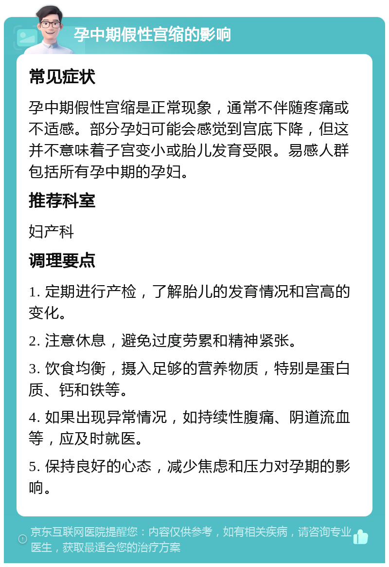 孕中期假性宫缩的影响 常见症状 孕中期假性宫缩是正常现象，通常不伴随疼痛或不适感。部分孕妇可能会感觉到宫底下降，但这并不意味着子宫变小或胎儿发育受限。易感人群包括所有孕中期的孕妇。 推荐科室 妇产科 调理要点 1. 定期进行产检，了解胎儿的发育情况和宫高的变化。 2. 注意休息，避免过度劳累和精神紧张。 3. 饮食均衡，摄入足够的营养物质，特别是蛋白质、钙和铁等。 4. 如果出现异常情况，如持续性腹痛、阴道流血等，应及时就医。 5. 保持良好的心态，减少焦虑和压力对孕期的影响。