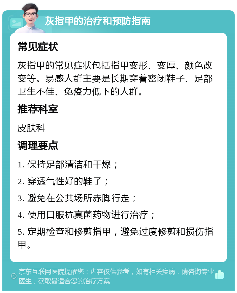 灰指甲的治疗和预防指南 常见症状 灰指甲的常见症状包括指甲变形、变厚、颜色改变等。易感人群主要是长期穿着密闭鞋子、足部卫生不佳、免疫力低下的人群。 推荐科室 皮肤科 调理要点 1. 保持足部清洁和干燥； 2. 穿透气性好的鞋子； 3. 避免在公共场所赤脚行走； 4. 使用口服抗真菌药物进行治疗； 5. 定期检查和修剪指甲，避免过度修剪和损伤指甲。