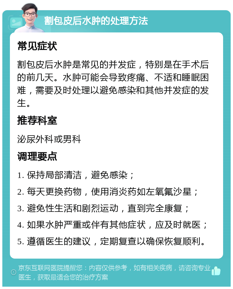 割包皮后水肿的处理方法 常见症状 割包皮后水肿是常见的并发症，特别是在手术后的前几天。水肿可能会导致疼痛、不适和睡眠困难，需要及时处理以避免感染和其他并发症的发生。 推荐科室 泌尿外科或男科 调理要点 1. 保持局部清洁，避免感染； 2. 每天更换药物，使用消炎药如左氧氟沙星； 3. 避免性生活和剧烈运动，直到完全康复； 4. 如果水肿严重或伴有其他症状，应及时就医； 5. 遵循医生的建议，定期复查以确保恢复顺利。