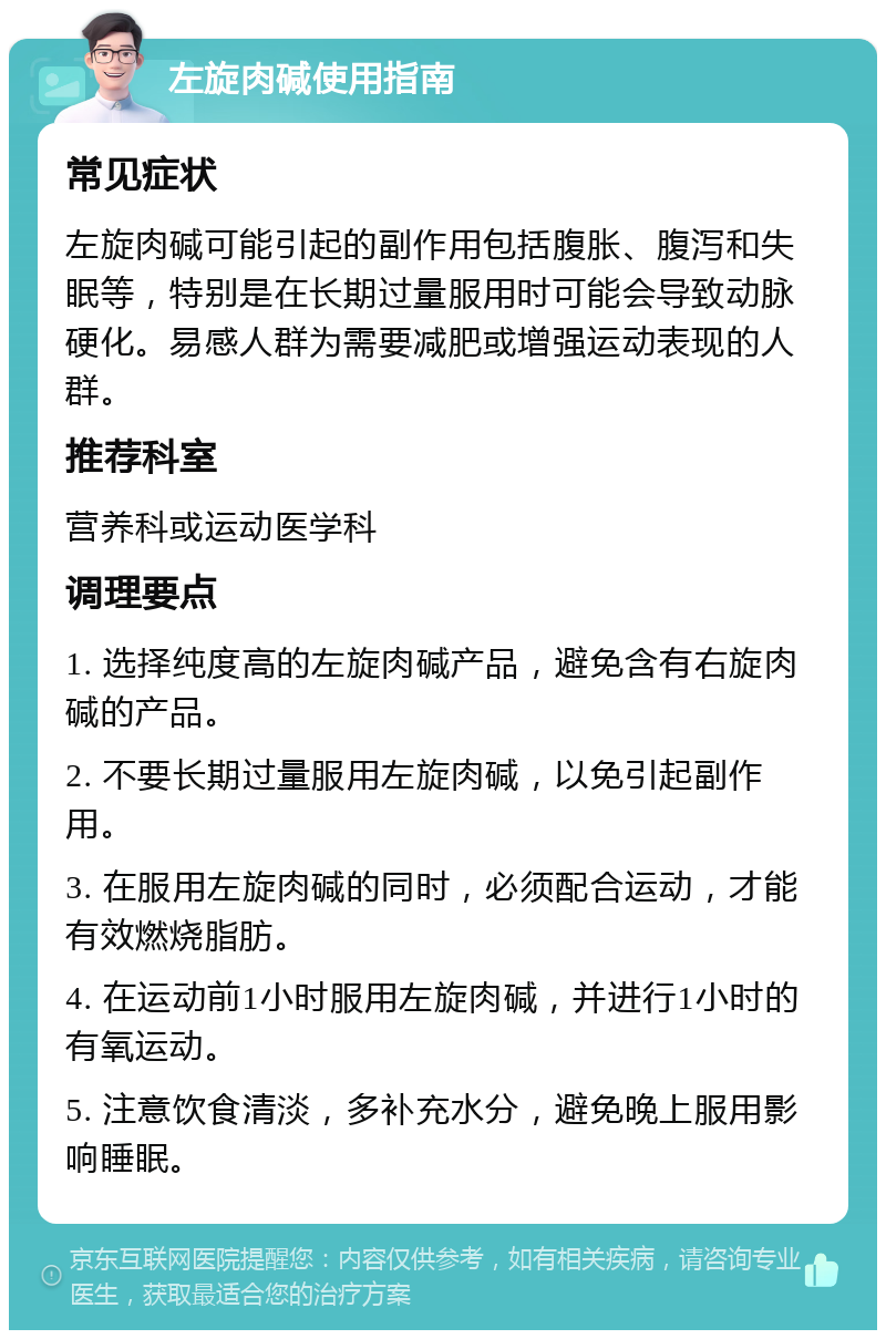 左旋肉碱使用指南 常见症状 左旋肉碱可能引起的副作用包括腹胀、腹泻和失眠等，特别是在长期过量服用时可能会导致动脉硬化。易感人群为需要减肥或增强运动表现的人群。 推荐科室 营养科或运动医学科 调理要点 1. 选择纯度高的左旋肉碱产品，避免含有右旋肉碱的产品。 2. 不要长期过量服用左旋肉碱，以免引起副作用。 3. 在服用左旋肉碱的同时，必须配合运动，才能有效燃烧脂肪。 4. 在运动前1小时服用左旋肉碱，并进行1小时的有氧运动。 5. 注意饮食清淡，多补充水分，避免晚上服用影响睡眠。