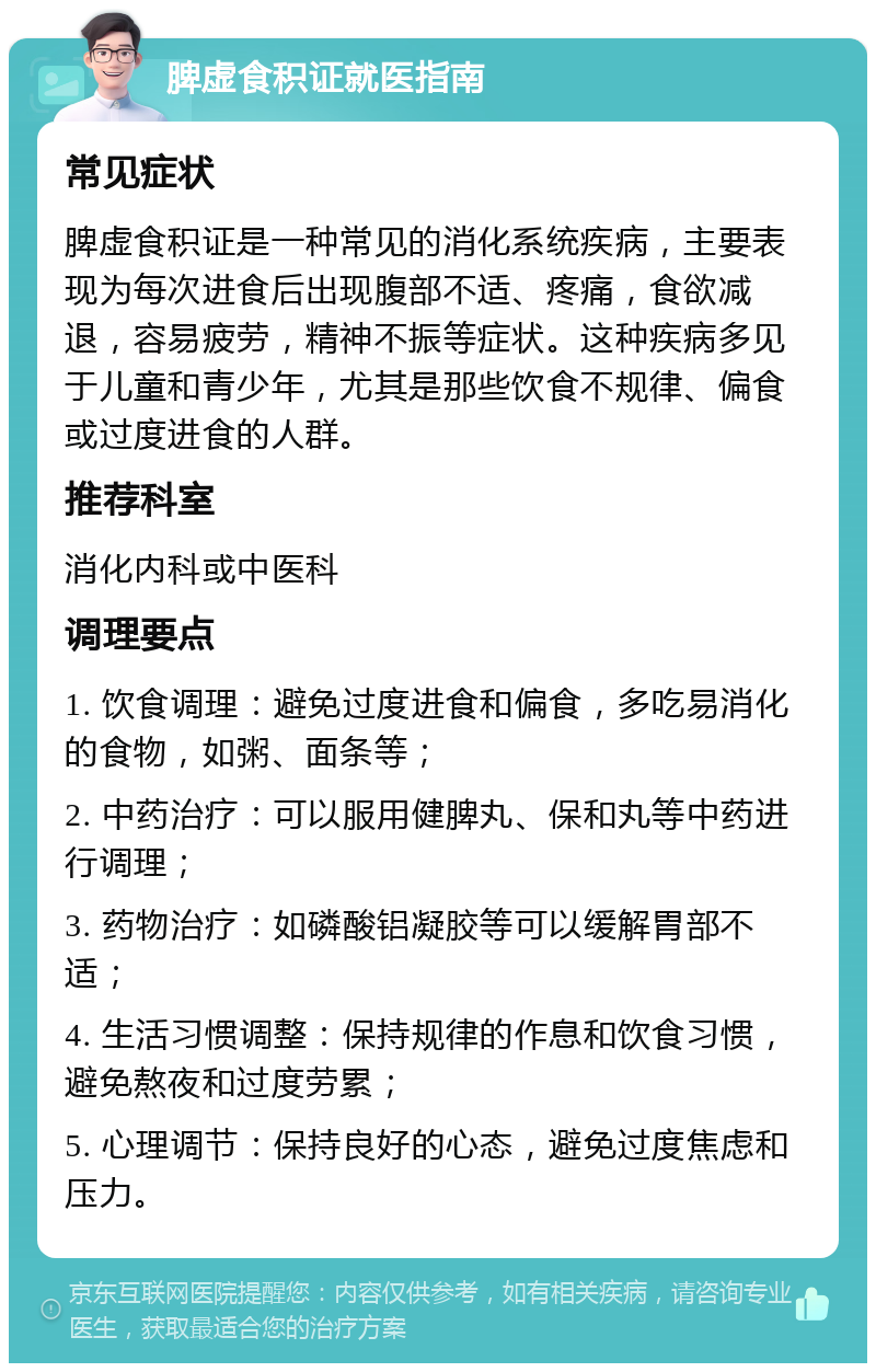 脾虚食积证就医指南 常见症状 脾虚食积证是一种常见的消化系统疾病，主要表现为每次进食后出现腹部不适、疼痛，食欲减退，容易疲劳，精神不振等症状。这种疾病多见于儿童和青少年，尤其是那些饮食不规律、偏食或过度进食的人群。 推荐科室 消化内科或中医科 调理要点 1. 饮食调理：避免过度进食和偏食，多吃易消化的食物，如粥、面条等； 2. 中药治疗：可以服用健脾丸、保和丸等中药进行调理； 3. 药物治疗：如磷酸铝凝胶等可以缓解胃部不适； 4. 生活习惯调整：保持规律的作息和饮食习惯，避免熬夜和过度劳累； 5. 心理调节：保持良好的心态，避免过度焦虑和压力。