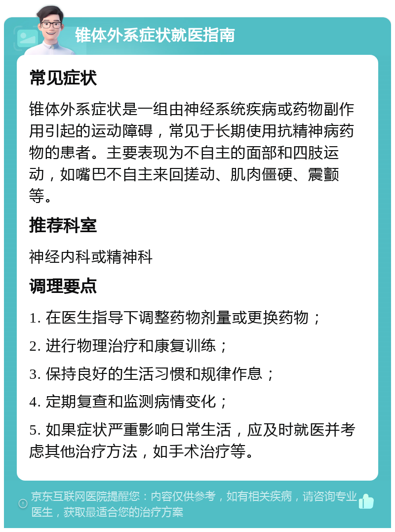 锥体外系症状就医指南 常见症状 锥体外系症状是一组由神经系统疾病或药物副作用引起的运动障碍，常见于长期使用抗精神病药物的患者。主要表现为不自主的面部和四肢运动，如嘴巴不自主来回搓动、肌肉僵硬、震颤等。 推荐科室 神经内科或精神科 调理要点 1. 在医生指导下调整药物剂量或更换药物； 2. 进行物理治疗和康复训练； 3. 保持良好的生活习惯和规律作息； 4. 定期复查和监测病情变化； 5. 如果症状严重影响日常生活，应及时就医并考虑其他治疗方法，如手术治疗等。