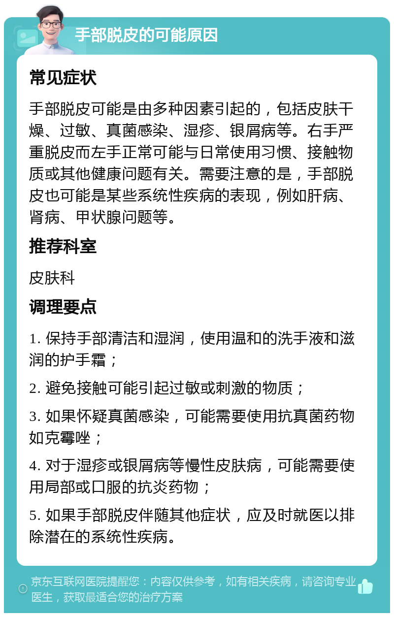 手部脱皮的可能原因 常见症状 手部脱皮可能是由多种因素引起的，包括皮肤干燥、过敏、真菌感染、湿疹、银屑病等。右手严重脱皮而左手正常可能与日常使用习惯、接触物质或其他健康问题有关。需要注意的是，手部脱皮也可能是某些系统性疾病的表现，例如肝病、肾病、甲状腺问题等。 推荐科室 皮肤科 调理要点 1. 保持手部清洁和湿润，使用温和的洗手液和滋润的护手霜； 2. 避免接触可能引起过敏或刺激的物质； 3. 如果怀疑真菌感染，可能需要使用抗真菌药物如克霉唑； 4. 对于湿疹或银屑病等慢性皮肤病，可能需要使用局部或口服的抗炎药物； 5. 如果手部脱皮伴随其他症状，应及时就医以排除潜在的系统性疾病。