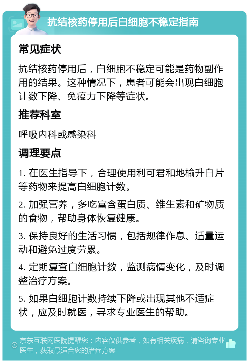 抗结核药停用后白细胞不稳定指南 常见症状 抗结核药停用后，白细胞不稳定可能是药物副作用的结果。这种情况下，患者可能会出现白细胞计数下降、免疫力下降等症状。 推荐科室 呼吸内科或感染科 调理要点 1. 在医生指导下，合理使用利可君和地榆升白片等药物来提高白细胞计数。 2. 加强营养，多吃富含蛋白质、维生素和矿物质的食物，帮助身体恢复健康。 3. 保持良好的生活习惯，包括规律作息、适量运动和避免过度劳累。 4. 定期复查白细胞计数，监测病情变化，及时调整治疗方案。 5. 如果白细胞计数持续下降或出现其他不适症状，应及时就医，寻求专业医生的帮助。