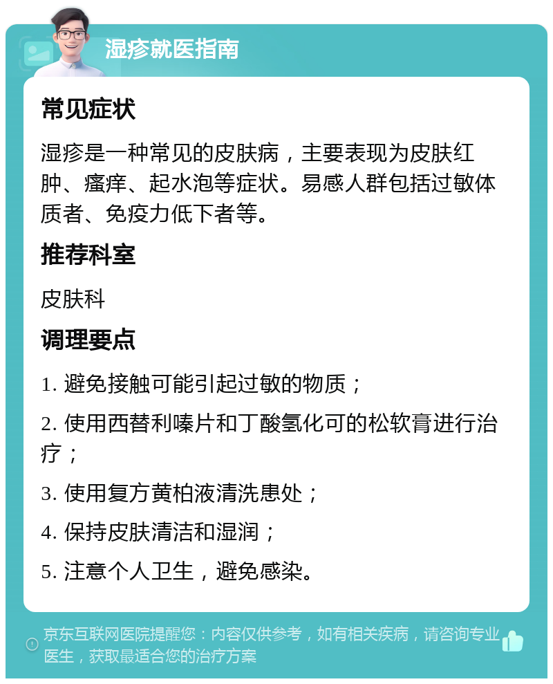 湿疹就医指南 常见症状 湿疹是一种常见的皮肤病，主要表现为皮肤红肿、瘙痒、起水泡等症状。易感人群包括过敏体质者、免疫力低下者等。 推荐科室 皮肤科 调理要点 1. 避免接触可能引起过敏的物质； 2. 使用西替利嗪片和丁酸氢化可的松软膏进行治疗； 3. 使用复方黄柏液清洗患处； 4. 保持皮肤清洁和湿润； 5. 注意个人卫生，避免感染。